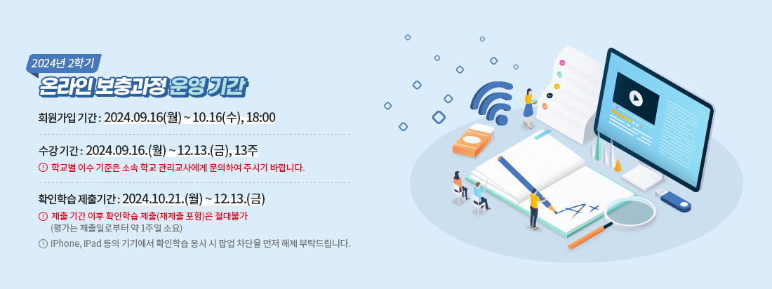 2024년2학기 온라인 보충과정 운영기간. 회원가입 기간: 24.9.16(월)~10.16(수),18:00 수강기간: 24.9.16(월)~12.13.(금),13주 학교별 이수 기준은 소속학교 관리교사에게 문의하여 주시기 바랍니다. 확인학습 제출기간: 24.10.21.(월)~12.13.(금) 제출기간 이후 확인학습 제출(재제출 포함)은 절대불가(평가는 제출일부터 약 1주일 소요) iPhone, iPad 등의 기기에서 확인학습 응시 시 팝업 차단을 먼저 해제 부탁드립니다.